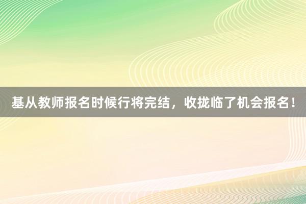 基从教师报名时候行将完结，收拢临了机会报名！