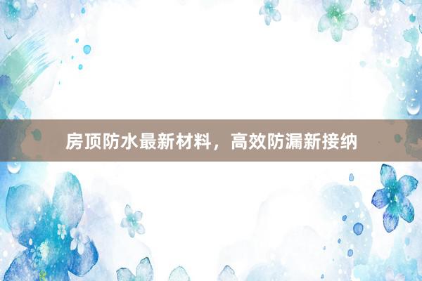 房顶防水最新材料，高效防漏新接纳